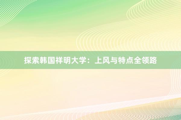 探索韩国祥明大学：上风与特点全领路