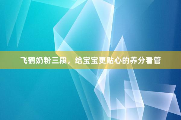 飞鹤奶粉三段，给宝宝更贴心的养分看管